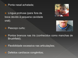  Ponta nasal achatada;
 Língua protrusa (para fora da
boca devido à pequena cavidade
oral);
 Pescoço curto;
 Pontos brancos nas íris (conhecidos como manchas de
Brushfield);
 Flexibilidade excessiva nas articulações;
 Defeitos cardíacos congénitos;
 