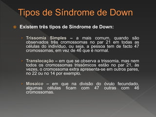  Existem três tipos de Síndrome de Down:
› Trissomia Simples – a mais comum, quando são
observados três cromossomas no par 21 em todas as
células do indivíduo, ou seja, a pessoa tem de facto 47
cromossomas, em vez de 46 que é normal.
› Translocação – em que se observa a trissomia, mas nem
todos os cromossomas trissómicos estão no par 21, às
vezes, o cromossoma extra apresenta-se em outros pares,
no 22 ou no 14 por exemplo.
› Mosaico – em que na divisão do óvulo fecundado,
algumas células ficam com 47 outras com 46
cromossomas.
 