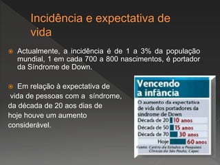  Actualmente, a incidência é de 1 a 3% da população
mundial, 1 em cada 700 a 800 nascimentos, é portador
da Síndrome de Down.
 Em relação à expectativa de
vida de pessoas com a síndrome,
da década de 20 aos dias de
hoje houve um aumento
considerável.
 