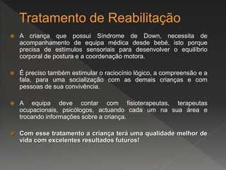 Tratamento de Reabilitação
 A criança que possui Síndrome de Down, necessita de
acompanhamento de equipa médica desde bebé, isto porque
precisa de estímulos sensoriais para desenvolver o equilíbrio
corporal de postura e a coordenação motora.
 É preciso também estimular o raciocínio lógico, a compreensão e a
fala, para uma socialização com as demais crianças e com
pessoas de sua convivência.
 A equipa deve contar com fisioterapeutas, terapeutas
ocupacionais, psicólogos, actuando cada um na sua área e
trocando informações sobre a criança.
 Com esse tratamento a criança terá uma qualidade melhor de
vida com excelentes resultados futuros!
 