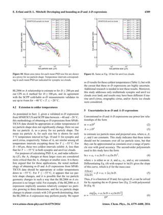 E. Erfani and D. L. Mitchell: Developing and bounding m-D and A-D expressions 4389
Figure 10. Mean area ratios for each mean PSD size bin are shown
as a proxy for ice particle shape. Temperature intervals correspond-
ing to each mean PSD are indicated for synoptic ice clouds.
BL2006 m-A relationship to estimate m for D ≥ 200 µm and
our CPI m-A method for D ≤ 100 µm, and its agreement
with the SCPP cold-habit m-D measurements validates its
use up to 4 mm for −40 ◦C < T ≤ −20 ◦C.
4.2 Extension to colder temperatures
As postulated in Sect. 2, given a validated m-D expression
from SPARTICUS and SCPP data between −40 and −20 ◦C,
this methodology of obtaining m-D expressions from SPAR-
TICUS data should be appropriate at colder temperatures if
ice particle shape does not signiﬁcantly change. Here we use
the ice particle Ar as a proxy for ice particle shape. The
mean ice particle Ar for each size bin is shown for each
5 ◦C temperature interval in Figs. 10 and 11 for synoptic and
anvil cirrus, respectively. Values of Ar are similar among all
temperature intervals excepting those for T ≤ −55 ◦C. For
D > 60 µm, these two coldest intervals exhibit Ar less than
that for T > −55 ◦C in both synoptic and anvil ice clouds.
For purposes of calculating PSD A, m, and radar reﬂectiv-
ity (Z), the Ar changes at these larger sizes are considered
more critical than the Ar changes at smaller sizes. It is there-
fore argued that for these applications, the noted method-
ology of obtaining m-D and A-D expressions from SPAR-
TICUS data should be appropriate at colder temperatures
down to −55 ◦C. For T ≤ −55 ◦C, it appears that ice par-
ticle shape changes, and it is possible that the ice particle
geometry changes in such a way that the BL2006 m-A ex-
pression is no longer valid. For example, if the BL2006 m-A
expression implicitly assumes relatively compact ice parti-
cles growing in three dimensions, and the ice particle shape
changes to planar crystals with 2-D growth dominating, then
the BL2006 m-A expression may perform poorly. We report
Figure 11. Same as Fig. 10 but for anvil ice clouds.
m-D results for these coldest temperatures (Table 1), but with
the caveat that these m-D expressions are highly uncertain.
Additional research is needed to test these results. Moreover,
this study addresses only midlatitude synoptic and anvil ice
clouds over land, and results may have been different if ma-
rine anvil cirrus, orographic cirrus, and/or Arctic ice clouds
were considered.
5 Uncertainties in m-D and A-D expressions
Conventional m-D and A-D expressions use power law rela-
tionships of the form
m = αDβ
(2)
A = γ Dδ
(3)
to estimate ice particle mass and projected area, where α, β,
γ , and δ are constants. This study indicates that these terms
should not be constants over all ice particle sizes, but that
they can be approximated as constants over a range of parti-
cle size with good accuracy. The second-order polynomials
used in this study have the form
lnx = ao + a1 lnD + a2(lnD)2
, (4)
where x is either m or A, and ao, a1, and a2 are constants.
Differentiating Eq. (4) with respect to ln(D) gives the slope
of this curve, which is β for the mass case:
∂(lnm)
∂(lnD)
= β = a1 + 2a2 lnD. (5)
Thus, β is a function of D and, for a given D, α can be solved
for by equating the m-D power law (Eq. 2) with polynomial
ﬁt (Eq. 4)
α =
exp ao + a1 lnD + a2(lnD)2
Dβ
. (6)
www.atmos-chem-phys.net/16/4379/2016/ Atmos. Chem. Phys., 16, 4379–4400, 2016
 