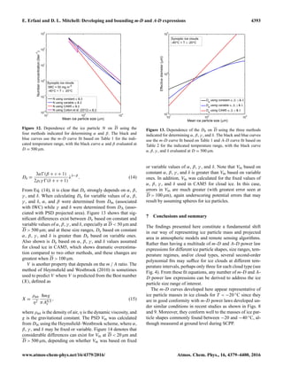 E. Erfani and D. L. Mitchell: Developing and bounding m-D and A-D expressions 4393
Figure 12. Dependence of the ice particle N on D using the
four methods indicated for determining α and β. The black and
blue curves use the m-D curve ﬁt based on Table 1 for the indi-
cated temperature range, with the black curve α and β evaluated at
D = 500 µm.
De =
3α (β + ν + 1)
2ρiγ (δ + ν + 1)
λδ−β
. (14)
From Eq. (14), it is clear that De strongly depends on α, β,
γ , and δ. When calculating De for variable values of α, β,
γ , and δ, α, and β were determined from Dm (associated
with IWC) while γ and δ were determined from DA (asso-
ciated with PSD projected area). Figure 13 shows that sig-
niﬁcant differences exist between De based on constant and
variable values of α, β, γ , and δ, especially at D < 50 µm and
D > 500 µm; and at these size ranges, De based on constant
α, β, γ , and δ is greater than De based on variable ones.
Also shown is De based on α, β, γ , and δ values assumed
for cloud ice in CAM5, which shows dramatic overestima-
tion compared to two other methods, and these changes are
greatest when D > 100 µm.
V is another property that depends on the m / A ratio. The
method of Heymsﬁeld and Westbrook (2010) is sometimes
used to predict V where V is predicted from the Best number
(X), deﬁned as
X =
ρair
η2
8mg
πA0.5
r
, (15)
where ρair is the density of air, η is the dynamic viscosity, and
g is the gravitational constant. The PSD Vm was calculated
from Dm using the Heymsﬁeld–Westbrook scheme, where α,
β, γ , and δ may be ﬁxed or variable. Figure 14 denotes that
considerable differences can exist for Vm at D < 20 µm and
D > 500 µm, depending on whether Vm was based on ﬁxed
Figure 13. Dependence of the De on D using the three methods
indicated for determining α, β, γ , and δ. The black and blue curves
use the m-D curve ﬁt based on Table 1 and A-D curve ﬁt based on
Table 2 for the indicated temperature range, with the black curve
α,β,γ , and δ evaluated at D = 500 µm.
or variable values of α, β, γ , and δ. Note that Vm based on
constant α, β, γ , and δ is greater than Vm based on variable
ones. In addition, Vm was calculated for the ﬁxed values of
α, β, γ , and δ used in CAM5 for cloud ice. In this case,
errors in Vm are much greater (with greatest error seen at
D > 100 µm), again underscoring potential errors that may
result by assuming spheres for ice particles.
7 Conclusions and summary
The ﬁndings presented here constitute a fundamental shift
in our way of representing ice particle mass and projected
area in atmospheric models and remote sensing algorithms.
Rather than having a multitude of m-D and A-D power law
expressions for different ice particle shapes, size ranges, tem-
perature regimes, and/or cloud types, several second-order
polynomial ﬁts may sufﬁce for ice clouds at different tem-
perature intervals, perhaps only three for each cloud type (see
Fig. 4). From these ﬁt equations, any number of m-D and A-
D power law expressions can be derived to address the ice
particle size range of interest.
The m-D curves developed here appear representative of
ice particle masses in ice clouds for T < −20 ◦C since they
are in good conformity with m-D power laws developed un-
der similar conditions in recent studies as shown in Figs. 8
and 9. Moreover, they conform well to the masses of ice par-
ticle shapes commonly found between −20 and −40 ◦C, al-
though measured at ground level during SCPP.
www.atmos-chem-phys.net/16/4379/2016/ Atmos. Chem. Phys., 16, 4379–4400, 2016
 