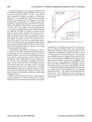 4394 E. Erfani and D. L. Mitchell: Developing and bounding m-D and A-D expressions
Ice particle projected area was directly measured using
the 2D-S and CPI probes during SPARTICUS. The mass of
ice particles originating between −20 and −40 ◦C was di-
rectly measured for synoptic ice clouds (i.e., SCPP data);
otherwise it was calculated from projected area using the
BL2006 m-A relationship for D > 200 µm or it was calcu-
lated from CPI measurements for D < 100 µm using our new
method (see Appendix B). Since the SCPP m-D measure-
ments were consistent with the 2D-S m-D estimates between
−20 and −40 ◦C, the resulting m-D and A-D expressions
were essentially developed from the same SPARTICUS data
set, containing 158 PSDs for synoptic ice clouds and 107
PSDs for anvil ice clouds. Therefore, the m-D and A-D ex-
pressions should be self-consistent, as conﬁrmed in Fig. 7.
Three temperature regimes were deﬁned such that, within a
given regime, the variance in m or A for a given D was min-
imal, and a couple of m-D and A-D second-order polyno-
mial ﬁts was determined for each temperature regime and for
each cloud type: synoptic and anvil. The m-D and A-D ex-
pressions for synoptic and anvil ice clouds were very similar
within each temperature regime.
A methodology was developed for extracting m-D and A-
D power laws from these second-order polynomial ﬁts that
are appropriate to the ice particle size range (e.g., PSD mo-
ments) of interest. In this way, these polynomial ﬁts can eas-
ily be applied to cloud and climate models without much in-
terference in model architecture (since many of these mod-
els have their cloud microphysics formulated in terms of
these m-D and A-D power laws). The prefactor and expo-
nent for these power laws vary slowly with D, and signif-
icantly greater accuracy can be achieved when calculating
cloud properties from these ﬁt equations relative to power
laws having a ﬁxed prefactor and exponent. Treating ice par-
ticles as spheres in cloud models was shown to produce large
microphysical errors.
Remote sensing algorithms that retrieve cloud properties
strongly depend on m-D and A-D power laws, with con-
ﬁdence levels for the retrieved cloud property often largely
Figure 14. Same as Fig. 13 but for the dependence of Vm on D.
determined by the uncertainty associated with these power
laws (e.g., Delanoe and Hogan, 2010). This study has quan-
tiﬁed these uncertainties and has found that most of the un-
certainty lies in the prefactor. Application of these m-D and
A-D uncertainties to the remote sensing of ice cloud proper-
ties will likely improve the conﬁdence of such retrievals. This
study was focused only on midlatitude continental ice clouds
and not on marine anvil or synoptic cirrus, orographic cirrus,
and/or Arctic ice clouds. Application of BL2006 (which is
based on a subset of SCPP data from midlatitude continen-
tal clouds) to tropical anvil clouds produced IWC with only
∼ 18 % difference compared to measured bulk IWC (Lawson
et al., 2010). However, use of BL2006 in arctic mixed-phase
clouds leads to IWC ∼ 100 % larger than measured bulk IWC
(Jackson et al., 2012). Additional research is required to ap-
ply and test the approach introduced in this study in different
environments.
Atmos. Chem. Phys., 16, 4379–4400, 2016 www.atmos-chem-phys.net/16/4379/2016/
 