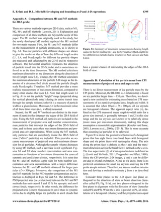 E. Erfani and D. L. Mitchell: Developing and bounding m-D and A-D expressions 4395
Appendix A: Comparison between M1 and M7 methods
for 2D-S probe
There are various methods to process 2D-S data, such as M1,
M2, M4, and M7 methods (Lawson, 2011). Explanation and
comparison of all these methods are beyond the scope of this
paper. The M1 method was originally used in this study, but
the newly developed M7 method replaced the M1 method
for two main reasons. First, the M1 and M7 methods differ
on the measurement of particle dimensions, as is shown in
Fig. A1. Two ice particles with different shapes are shown
to give the reader an idea of how the different length scales
(L1, L4, and MaxLength) for different ice particle shapes
are measured and calculated by the 2D-S and its respective
software. The horizontal direction represents the direction
of particle travel into the 2D-S probe and is sometimes re-
ferred to as the time dimension. The M1 method calculates
maximum dimension as the dimension along the direction of
travel (length scale L1), whereas the M7 method calculates
the maximum dimension of the particle 2-D image as the di-
ameter of a circumscribed circle around the particle (length
scale MaxLength). Therefore, M7 method provides a more
realistic measurement of maximum dimension, compared to
many other studies that used L1. Note that length scale L4
in Fig. A1 is not the particle “height” range (projected along
the vertical photodiode array) during its entire transit time
through the sample volume; rather it is a measure of particle
width at a given instant. Moreover, L4 is the maximum value
of all these time slices (i.e., widths) measured.
Second, the M1 and M7 methods are distinct in the treat-
ment of particles that intersect the edges of the 2D-S ﬁeld of
view. Using the M1 method, all particles are included in the
measurement of projected area and number concentration,
even particles that intersect the edges of the 2D-S ﬁeld of
view, and in those cases their maximum dimension and pro-
jected area are approximated. When using the M7 method,
only particles that are completely inside the 2D-S ﬁeld of
view (“all-in” particles) are included. This provides an ac-
curate measurement of projected area and maximum dimen-
sion for all particles. Although the sample volume decreases
by using M7 method, such a decrease is not signiﬁcant. Fig-
ures S1 and S3 show number concentration and area con-
centration as functions of maximum dimension for cases of
synoptic and anvil cirrus clouds, respectively. It is seen that
the M1 and M7 methods agree well for both number con-
centration and area concentration, with a larger difference
between the M1 and M7 methods observed for larger par-
ticles (D > 300 µm). Moreover, the comparison of the M1
and M7 methods for the PSD number concentration and ex-
tinction is displayed in Figs. S2 and S4. The difference in
PSD projected area (i.e., extinction) between the M1 and M7
methods does not exceed 5 and 13 % for synoptic and anvil
cirrus clouds, respectively. In other words, the difference for
projected area is more pronounced in anvil than in synoptic
cirrus due to slightly larger ice particles in anvil clouds that
y
z
x
F low direction
Photodiodearraywidth=2mm
B eam direction along x-axis,
beam length = 8 mm
Figure A1. Geometry of dimension measurements showing length
scales for the M1 method (L1) and the M7 method (MaxLength) for
two different ice particle shapes. Courtesy of Paul Lawson and Sara
Lance.
have a greater chance of intersecting the edges of the 2D-S
ﬁeld of view.
Appendix B: Calculation of ice particle mass from CPI
measurements of projected area and aspect ratio
There is no direct measurement of ice particle mass by the
CPI probe. Moreover, the BL2006 m-A relationship is based
on ice particles larger than ∼ 150 µm. Therefore, we devel-
oped a new method for estimating mass based on CPI mea-
surements of ice particle projected area, length and width. It
is assumed that when 10 µm < D < 100 µm, all ice crystals
are hexagonal columns. The apparent aspect ratio (ε), de-
ﬁned as the CPI measured mean length-to-width ratio for a
given size interval, is generally between 1 and 2 in this size
range and the ice crystals are known to be relatively dense
(more mass per maximum dimension), making this shape
assumption a reasonable approximation (Korolev and Isaac,
2003; Lawson et al., 2006a; C2013). This is more accurate
than assuming ice particles to be spherical.
Figure B1a shows the geometrical features of a hexagonal
prism that has eight faces: two basal faces with hexagonal
shape and six prism faces with rectangular shape. The axis
along the prism face is deﬁned as the c axis and the maxi-
mum dimension across the basal face is deﬁned as the a axis.
The true aspect ratio (ζ) of a hexagonal column is deﬁned as
c
a (Lamb and Verlinde, 2011; Pruppacher and Klett, 1998).
Since the CPI provides 2-D images, ζ and ε can be differ-
ent due to crystal orientation. As far as we know, there is no
preferred orientation for small ice crystals entering the CPI
probe sample volume. Therefore, we assume random orienta-
tion and develop a method to estimate ζ from ε as described
here.
Consider three planes in the 3-D space: one plane or-
thogonal to the direction of view or beam direction (here-
after called P1; Fig. B1a), and two planes orthogonal to the
ﬁrst plane in alignment with the direction of view (hereafter
called P2 and P3). When the c axis is parallel to P1, all orien-
tations of a hexagonal column yield the projected area equal
www.atmos-chem-phys.net/16/4379/2016/ Atmos. Chem. Phys., 16, 4379–4400, 2016
 