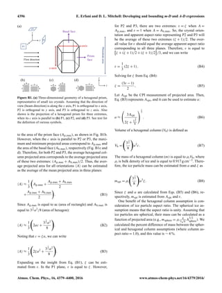 4396 E. Erfani and D. L. Mitchell: Developing and bounding m-D and A-D expressions
Prism
face
Basal face
c-axis
a-axis
Flow direction
y
z
x
P1
P3
P2
Photodiodearray
a
c a
c
a
c
a
a
c
a
(a)
(b) (c) (d)
y
z
Figure B1. (a) Three-dimensional geometry of a hexagonal prism,
representative of small ice crystals. Assuming that the direction of
view (beam direction) is along the x axis, P1 is orthogonal to x axis,
P2 is orthogonal to y axis, and P3 is orthogonal to z axis. Also
shown is the projection of a hexagonal prism for three extremes,
when its c axis is parallel to (b) P1, (c) P2, and (d) P3. See text for
the deﬁnition of various symbols.
to the area of the prism face (Ap,max), as shown in Fig. B1b.
However, when the c axis is parallel to P2 or P3, the maxi-
mum and minimum projected areas correspond to Ap,max and
the area of the basal face (Ab,max), respectively (Fig. B1c and
d). Therefore, for both P2 and P3, the average hexagonal col-
umn projected area corresponds to the average projected area
of these two extremes: (Ap,max + Ab,max)/2. Thus, the aver-
age projected area for all orientations A can be estimated
as the average of the mean projected area in three planes:
A ≈
1
3
Ap,max +
Ap,max + Ab,max
2
+
Ap,max + Ab,max
2
. (B1)
Since Ap,max is equal to ac (area of rectangle) and Ab,max is
equal to 3
3
2 a2/8 (area of hexagon):
A ≈
1
3
2ac +
3
3
2 a2
8
. (B2)
Noting that c = ζa, we can write
A ≈
1
3
2ζa2
+
3
3
2 a2
8
. (B3)
Expanding on the insight from Eq. (B1), ζ can be esti-
mated from ε. In the P1 plane, ε is equal to ζ. However,
for P2 and P3, there are two extremes: ε = ζ when A =
Ap,max, and ε = 1 when A = Ab,max. So, the crystal orien-
tation and apparent aspect ratio representing P2 and P3 will
be the average of these two extremes (ζ + 1)/2. The over-
all value for ε should equal the average apparent aspect ratio
corresponding to all three planes. Therefore, ε is equal to
ζ + (ζ + 1)/2 + (ζ + 1)/2 /3, and we can write
ε =
1
3
(2ζ + 1). (B4)
Solving for ζ from Eq. (B4):
ζ =
(3ε − 1)
2
, (B5)
Let Acpi be the CPI measurement of projected area. Then,
Eq. (B3) represents Acpi, and it can be used to estimate a:
a ≈


3Acpi
2ζ + 3
3
2
8


1
2
. (B6)
Volume of a hexagonal column (Vh) is deﬁned as
Vh =
3
3
2
8
a2
c. (B7)
The mass of a hexagonal column (m) is equal to ρiVh, where
ρi is bulk density of ice and is equal to 0.917 g cm−3. There-
fore, the ice particle mass can be estimated from a and ζ as
mcpi = ρi
3
3
2
8
a3
ζ. (B8)
Since ζ and a are calculated from Eqs. (B5) and (B6), re-
spectively, mcpi is estimated from Acpi and ε.
One beneﬁt of the hexagonal column assumption is con-
sideration of ice particle aspect ratio. The spherical ice as-
sumption means that the aspect ratio is unity. Assuming that
ice particles are spherical, their mass can be calculated as a
function of projected area (e.g., msphere = ρi
4
3
√
π
A
3/2
sphere). We
calculated the percent difference of mass between the spher-
ical and hexagonal column assumptions (where column as-
pect ratio = 1.0), and this value is ∼ 4 %.
Atmos. Chem. Phys., 16, 4379–4400, 2016 www.atmos-chem-phys.net/16/4379/2016/
 