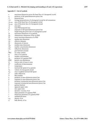 E. Erfani and D. L. Mitchell: Developing and bounding m-D and A-D expressions 4397
Appendix C: List of symbols
a maximum dimension across the basal face of a hexagonal crystal
av prefactor in fall speed-dimension power law
A projected area
A average projected area of a hexagonal crystal for all orientations
Ab,max area of the basal face of a hexagonal crystal
Ap,max area of the prism face of a hexagonal crystal
Ar area ratio
At total PSD projected area
bv exponent in fall speed-dimension power law
c length along the prism face of a hexagonal crystal
D maximum dimension of ice particle
Do characteristic dimension of the ice PSD
D mean maximum dimension of a PSD
DA median area dimension
De effective diameter
Di dimension of interest
Dm median mass dimension
DN number concentration dimension
DZ reﬂectivity dimension
g gravitational constant
IWC ice water content
m mass of ice particle
N number concentration
No prefactor of a gamma PSD
PSD particle size distribution
R relative ratio of mass to area
R2 coefﬁcient of determination
T temperature
V terminal fall speed of ice particle
Vh volume of a hexagonal crystal
Vm mass-weighted terminal fall speed
Z radar reﬂectivity
X Best number
α prefactor in mass-dimension power law
β exponent in mass-dimension power law
γ prefactor in projected area-dimension power law
δ exponent in projected area-dimension power law
gamma function
ε apparent aspect ratio
ζ true aspect ratio
η dynamic viscosity of air
λ slope parameter of a gamma PSD
ν dispersion parameter of a gamma PSD
σ standard deviation
ρair density of air
ρi bulk density of ice
www.atmos-chem-phys.net/16/4379/2016/ Atmos. Chem. Phys., 16, 4379–4400, 2016
 