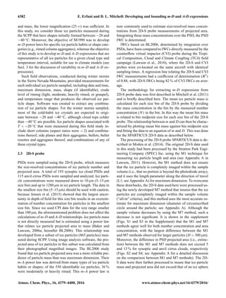 4382 E. Erfani and D. L. Mitchell: Developing and bounding m-D and A-D expressions
and mass, the lower magniﬁcation (25 ×) was sufﬁcient. In
this study, we consider those ice particles measured during
the SCPP that have shapes initially formed between −20 and
−40 ◦C. Moreover, the objective of M1990 was to develop
m-D power laws for speciﬁc ice particle habits or shape cate-
gories (e.g., rimed column aggregates), whereas the objective
of this study is to develop m-D and A-D expressions that are
representative of all ice particles for a given cloud type and
temperature interval, suitable for use in climate models (see
Sect. 3 for the discussion of variability in m-D and A-D ex-
pressions).
Such ﬁeld observations, conducted during winter storms
in the Sierra Nevada Mountains, provided measurements for
each individual ice particle sampled, including date and time,
maximum dimension, mass, shape (if identiﬁable), crude
level of riming (light, moderate, heavily rimed, or graupel),
and temperature range that produces the observed ice par-
ticle shape. Software was created to extract any combina-
tion of ice particle shapes. For the winter storms sampled,
most of the cold-habit ice crystals are expected to origi-
nate between −20 and −40 ◦C, although cloud tops colder
than −40 ◦C are possible. Ice particle shapes associated with
T < −20 ◦C that were measured during this ﬁeld study in-
clude short columns (aspect ratios were < 2) and combina-
tions thereof, side planes and their aggregates, bullets, bullet
rosettes and aggregates thereof, and combinations of any of
these crystal types.
2.3 2D-S probe
PSDs were sampled using the 2D-S probe, which measures
the size-resolved concentrations of ice particle number and
projected area. A total of 193 synoptic ice cloud PSDs and
115 anvil cirrus PSDs were sampled and analyzed. Ice parti-
cle concentrations were measured down to 10 µm (5–15 µm
size bin) and up to 1280 µm in ice particle length. The data in
the smallest size bin (5–15 µm) should be used with caution,
because Jensen et al. (2013) showed that the largest uncer-
tainty in depth of ﬁeld for this size bin results in an overesti-
mation of number concentration for particles in the smallest
size bin. Since we used CPI data for the size range smaller
than 100 µm, the aforementioned problem does not affect the
calculations of m-D and A-D relationships. Ice particle mass
is not directly measured but is estimated using a power law
that relates ice particle projected area to mass (Baker and
Lawson, 2006a; hereafter BL2006). This relationship was
developed from a subset of ice particles (865 particles) mea-
sured during SCPP. Using image analysis software, the pro-
jected area of ice particles in this subset was calculated from
their photographed magniﬁed images. The BL2006 study
found that ice particle projected area was a more reliable pre-
dictor of particle mass than was maximum dimension. Their
m-A power law was derived from many types of ice particle
habits or shapes; of the 550 identiﬁable ice particles, 36 %
were moderately or heavily rimed. This m-A power law is
now commonly used to estimate size-resolved mass concen-
trations from 2D-S probe measurements of projected area.
Integrating these mass concentrations over the PSD, the PSD
IWC is determined.
IWCs based on BL2006, determined by integration over
PSDs, have been compared to IWCs directly measured by the
counterﬂow virtual impactor (CVI) probe during the Tropi-
cal Composition, Cloud and Climate Coupling (TC4) ﬁeld
campaign (Lawson et al., 2010), where the 2D-S and CVI
probes were co-located on the same aircraft with identical
sampling times. A regression line relating the 2D-S and CVI
IWC measurements had a coefﬁcient of determination (R2)
of 0.88, with 2D-S IWCs being 82 % of CVI IWCs on aver-
age.
The methodology for extracting m-D expressions from
2D-S probe data was ﬁrst described in Mitchell et al. (2011)
and is brieﬂy described here. The mean ice particle mass is
calculated for each size bin of the 2D-S probe by dividing
the mass concentration in the bin by the measured number
concentration (N) in the bin. In this way the mean bin mass
is related to bin midpoint size for each size bin of the 2D-S
probe. The relationship between m and D can then be charac-
terized by plotting mean bin mass against bin midpoint size
and ﬁtting the data to an equation of m and D. This was done
for the SPARTICUS 2D-S data as described below.
The processing of the 2D-S probe SPARTICUS data is de-
scribed in Mishra et al. (2014). The original 2D-S data used
in this study had been processed by the Stratton Park Engi-
neering Company (SPEC) Inc. using the M1 technique for
measuring ice particle length and area (see Appendix A in
Lawson, 2011). However, the M1 method does not ensure
that the ice particle is completely imaged within the sample
volume (i.e., that no portion is beyond the photodiode array),
and it uses the length parameter along the direction of travel
(L1; see Appendix A) for maximum dimension. To overcome
these drawbacks, the 2D-S data used here were processed us-
ing the newly developed M7 method that insures that the ice
particles are completely imaged within the sample volume
(“all-in” criteria), and this method uses the most accurate es-
timate for maximum dimension (diameter of circumscribed
circle around the particle; see Appendix A). Although the
sample volume decreases by using the M7 method, such a
decrease is not signiﬁcant. It is shown in the supplement
(Figs. S1 and S3 in the Supplement) that the M1 and M7
methods agree well for both number concentration and area
concentration, with the largest difference between the M1
and M7 methods observed for larger particles (D > 300 µm).
Moreover, the difference in PSD projected area (i.e., extinc-
tion) between the M1 and M7 methods does not exceed 5
and 13 % for synoptic and anvil cirrus clouds, respectively
(Figs. S2 and S4; see Appendix A for a detailed discussion
on the comparison between M1 and M7 methods). The 2D-
S data were then further processed to insure that ice particle
mass and projected area did not exceed that of an ice sphere
Atmos. Chem. Phys., 16, 4379–4400, 2016 www.atmos-chem-phys.net/16/4379/2016/
 