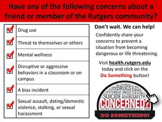 Have any of the following concerns about a
friend or member of the Rutgers community?
Don’t wait. We can help!
Drug use
Threat to themselves or others
Mental wellness
Disruptive or aggressive
behaviors in a classroom or on
campus
A bias incident
Sexual assault, dating/domestic
violence, stalking, or sexual
harassment
Confidently share your
concerns to prevent a
situation from becoming
dangerous or life threatening.
Visit health.rutgers.edu
today and click on the
Do Something button!
 