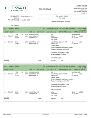 6060 West Airport Drive
                                                                                                                                                       North Canton, OH 44720
                                                                                                                                                   800-437-3931 / 330-497-3344
                                                                       TRIP SCHEDULE                                                                         Fax 330-497-3644
                                                                                                                                                   www.UltimateJetCharters.com
                                                                                                                                                                     Page 1 of 3

               TRIP REQUESTER: Ultimate Jetcharters, Inc.                                                     TAIL NUMBER: N429FJ
                     TRIP TYPE:                                                                                     TRIP: 6653
            TRIP LAST CHANGED: 2 May 2010 22:27
                                                                                                   Passenger Manifest reflects TSA Status


                   TRIP COMMENT:

 LEG 1        MONDAY     5/3/2010                                               PIC: EBYR/Eby 330-705-0734          SIC: TAYD/Taylor 216-403-4616       FA: SOUV/Souders
                                                                                                                                                            330-518-5339
 N429FJ / D-328JET                                  REG: 135       DIST NM: 471          FUEL BURN: 2,819         EST FLIGHT TIME: 01:24           EST TRAVEL TIME: 01:36
                          TIME      TZC    AP ID   AIRPORT, CITY & STATE                          FBO                                       FBO FREQUENCIES
 DEPT:      3 May 10     06:30             KLUK LUNKEN FIELD INTL                                 AIR 10                                    122.95       130.225
                         10:30 Z                CINCINNATI, OH                                    513-871-8600                              513-871-8619
                                                                                                  Fuel - Avfuel
 ARRV:      3 May 10     08:06            KMMU MORRISTOWN MUNI                                    SIGNATURE FLIGHT SUPPORT                  129.6        129.6
                         12:06 Z               MORRISTOWN, NJ                                     973-292-1300                              973-292-2331
                                                                                                  Cincinatti Shuttle:
                                                                                                  -Do Not Pay any daily ramp/handling charges...
                                                                                                  -Ramp and Handling are paid monthly

                                                                                                  Fuel = Retail -.90 per gallon @ 200gal
                                                                                                  No parking fee with 225 gallons

                                                                                                  TAKE 225 GALLONS
 SERVICES                                                            PHONE                        TOLL FREE            FAX




 LEG 2        MONDAY     5/3/2010                                               PIC: EBYR/Eby 330-705-0734          SIC: TAYD/Taylor 216-403-4616       FA: SOUV/Souders
                                                                                                                                                            330-518-5339
 N429FJ / D-328JET                                  REG: 135       DIST NM: 471          FUEL BURN: 3,160         EST FLIGHT TIME: 01:36           EST TRAVEL TIME: 01:48
                          TIME      TZC    AP ID   AIRPORT, CITY & STATE                          FBO                                       FBO FREQUENCIES
 DEPT:      3 May 10     17:15            KMMU MORRISTOWN MUNI                                    SIGNATURE FLIGHT SUPPORT                 129.6        129.6
                         21:15 Z               MORRISTOWN, NJ                                     973-292-1300                             973-292-2331
                                                                                                  Cincinatti Shuttle:
                                                                                                  -Do Not Pay any daily ramp/handling charges...
                                                                                                  -Ramp and Handling are paid monthly

                                                                                                  Fuel = Retail -.90 per gallon @ 200gal
                                                                                                  No parking fee with 225 gallons

                                                                                                  TAKE 225 GALLONS
 ARRV:      3 May 10     19:03             KLUK LUNKEN FIELD INTL                                 AIR 10                                    122.95       130.225
                         23:03 Z                CINCINNATI, OH                                    513-871-8600                              513-871-8619
                                                                                                  Fuel - Avfuel
 SERVICES                                                            PHONE                        TOLL FREE            FAX




Ultimate JetCharters                                                         (172 - Rev. 1.0.5)                                                     PRINTED: 5/2/2010 6:29:44PM
 