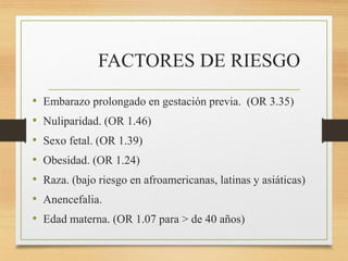FACTORES DE RIESGO
• Embarazo prolongado en gestación previa. (OR 3.35)
• Nuliparidad. (OR 1.46)
• Sexo fetal. (OR 1.39)
• Obesidad. (OR 1.24)
• Raza. (bajo riesgo en afroamericanas, latinas y asiáticas)
• Anencefalia.
• Edad materna. (OR 1.07 para > de 40 años)
 