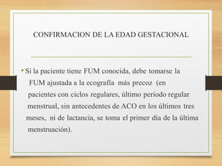 CONFIRMACION DE LA EDAD GESTACIONAL
• Si la paciente tiene FUM conocida, debe tomarse la
FUM ajustada a la ecografía más precoz (en
pacientes con ciclos regulares, último período regular
menstrual, sin antecedentes de ACO en los últimos tres
meses, ni de lactancia, se toma el primer día de la última
menstruación).
 