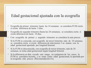 Edad gestacional ajustada con la ecografía
• Ecografía de primer trimestre: hasta las 14 semanas: se considera FUM cierta
si existe diferencia de hasta 5 días.
• Ecografía de segundo trimestre (hasta las 24 semanas), se considera cierta si
existe diferencia de hasta 10 días.
• Con ecografía de primer y segundo trimestre: se considera la más precoz.
• Si la FUM es conocida, con ecografía de tercer trimestre, más de 24 semanas,
se considera cierta si existe diferencia de más/menos 3 se- manas con la
edad gestacional aportada por longitud femoral.
• Si la FUM es desconocida, con ecografía de tercer trimestre, más de 24
semanas, se toma edad gestacional según longitud femoral.
• Si la diferencia en días excede este rango, en cualquiera de los casos, la
FUM se considera incierta, y se toma como edad gestacional, la aportada por
la ecografía más precoz (Recomendación IA).
 
