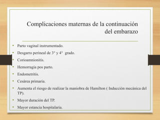Complicaciones maternas de la continuación
del embarazo
• Parto vaginal instrumentado.
• Desgarro perineal de 3° y 4° grado.
• Corioamnionitis.
• Hemorragia pos parto.
• Endometritis.
• Cesárea primaria.
• Aumenta el riesgo de realizar la maniobra de Hamilton ( Inducción mecánica del
TP).
• Mayor duración del TP.
• Mayor estancia hospitalaria.
 