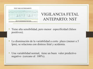 VIGILANCIA FETAL
ANTEPARTO: NST
• Tiene alta sensibilidad, pero menor especificidad (falsos
positivos).
• La disminución de la variabilidad a corto plazo (menor a 5
lpm), se relaciona con distress fetal y acidemia.
• Una variabilidad normal, tiene un buen valor predictivo
negativo (cercano al 100%).
 
