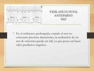 VIGILANCIA FETAL
ANTEPARTO:
NST
• En el embarazo prolongado, cuando el test no
estresante presenta alteraciones, la realización de un
test de oxitocina puede ser útil, ya que posee un buen
valor predictivo negativo.
 