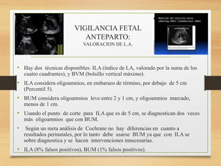 VIGILANCIA FETAL
ANTEPARTO:
VALORACION DE L.A.
• Hay dos técnicas disponibles: ILA (índice de LA, valorado por la suma de los
cuatro cuadrantes), y BVM (bolsillo vertical máximo).
• ILA considera oligoamnios, en embarazo de término, por debajo de 5 cm
(Percentil 5).
• BUM considera oligoamnios leve entre 2 y 1 cm, y oligoamnios marcado,
menos de 1 cm.
• Usando el punto de corte para ILA que es de 5 cm, se diagnostican dos veces
más oligoamnios que con BUM.
• Según un meta análisis de Cochrane no hay diferencias en cuanto a
resultados perinatales, por lo tanto debe usarse BUM ya que con ILA se
sobre diagnostica y se hacen intervenciones innecesarias.
• ILA (8% falsos positivos), BUM (1% falsos positivos).
 