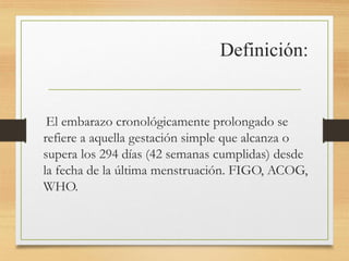 Definición:
El embarazo cronológicamente prolongado se
refiere a aquella gestación simple que alcanza o
supera los 294 días (42 semanas cumplidas) desde
la fecha de la última menstruación. FIGO, ACOG,
WHO.
 