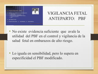 VIGILANCIA FETAL
ANTEPARTO: PBF
• No existe evidencia suficiente que avale la
utilidad del PBF en el control y vigilancia de la
salud fetal en embarazos de alto riesgo.
• Lo iguala en sensibilidad, pero lo supera en
especificidad el PBF modificado.
 
