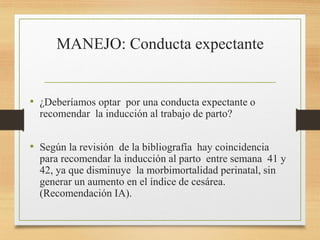 MANEJO: Conducta expectante
• ¿Deberíamos optar por una conducta expectante o
recomendar la inducción al trabajo de parto?
• Según la revisión de la bibliografía hay coincidencia
para recomendar la inducción al parto entre semana 41 y
42, ya que disminuye la morbimortalidad perinatal, sin
generar un aumento en el índice de cesárea.
(Recomendación IA).
 