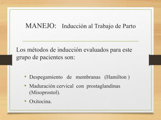 MANEJO: Inducción al Trabajo de Parto
Los métodos de inducción evaluados para este
grupo de pacientes son:
• Despegamiento de membranas (Hamilton )
• Maduración cervical con prostaglandinas
(Misoprostol).
• Oxitocina.
 