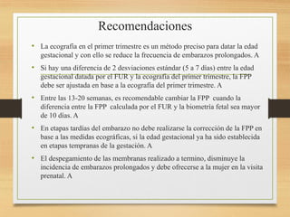 Recomendaciones
• La ecografía en el primer trimestre es un método preciso para datar la edad
gestacional y con ello se reduce la frecuencia de embarazos prolongados. A
• Si hay una diferencia de 2 desviaciones estándar (5 a 7 días) entre la edad
gestacional datada por el FUR y la ecografía del primer trimestre, la FPP
debe ser ajustada en base a la ecografía del primer trimestre. A
• Entre las 13-20 semanas, es recomendable cambiar la FPP cuando la
diferencia entre la FPP calculada por el FUR y la biometría fetal sea mayor
de 10 días. A
• En etapas tardías del embarazo no debe realizarse la corrección de la FPP en
base a las medidas ecográficas, si la edad gestacional ya ha sido establecida
en etapas tempranas de la gestación. A
• El despegamiento de las membranas realizado a termino, disminuye la
incidencia de embarazos prolongados y debe ofrecerse a la mujer en la visita
prenatal. A
 