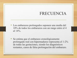 FRECUENCIA
• Los embarazos prolongados suponen una media del
10% de todos los embarazos con un rango entre el 4
al 14%.
• Se estima que el embarazo cronológicamente
prolongado real con hipermadurez representa el 1-2%
de todas las gestaciones, siendo los diagnósticos
restantes, casos de falsa prolongación del embarazo.
 