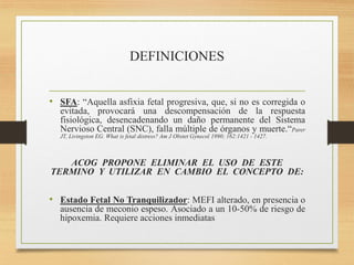DEFINICIONES
• SFA: “Aquella asfixia fetal progresiva, que, si no es corregida o
evitada, provocará una descompensación de la respuesta
fisiológica, desencadenando un daño permanente del Sistema
Nervioso Central (SNC), falla múltiple de órganos y muerte.“Parer
JT, Livingston EG. What is fetal distress? Am J Obstet Gynecol 1990; 162:1421 - 1427.
ACOG PROPONE ELIMINAR EL USO DE ESTE
TERMINO Y UTILIZAR EN CAMBIO EL CONCEPTO DE:
• Estado Fetal No Tranquilizador: MEFI alterado, en presencia o
ausencia de meconio espeso. Asociado a un 10-50% de riesgo de
hipoxemia. Requiere acciones inmediatas
 