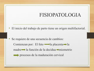 FISIOPATOLOGIA
• El inicio del trabajo de parto tiene un origen multifactorial.
• Se requiere de una secuencia de cambios:
Comienzan por: El feto la placenta la
madre la función de la decidua miometrio
procesos de la maduración cervical
 