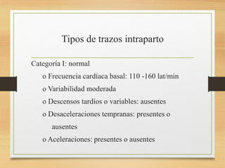Tipos de trazos intraparto
Categoría I: normal
o Frecuencia cardíaca basal: 110 -160 lat/min
o Variabilidad moderada
o Descensos tardíos o variables: ausentes
o Desaceleraciones tempranas: presentes o
ausentes
o Aceleraciones: presentes o ausentes
 