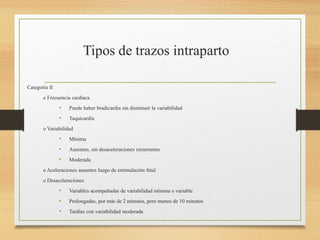 Categoría II
o Frecuencia cardiaca
• Puede haber bradicardia sin disminuir la variabilidad
• Taquicardia
o Variabilidad
• Mínima
• Ausentes, sin desaceleraciones recurrentes
• Moderada
o Aceleraciones ausentes luego de estimulación fetal
o Desaceleraciones
• Variables acompañadas de variabilidad mínima o variable
• Prolongadas, por más de 2 minutos, pero menos de 10 minutos
• Tardías con variabilidad moderada
 