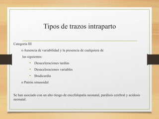 Categoría III
o Ausencia de variabilidad y la presencia de cualquiera de
las siguientes:
• Desaceleraciones tardías
• Desaceleraciones variables
• Bradicardia
o Patrón sinusoidal
Se han asociado con un alto riesgo de encefalopatía neonatal, parálisis cerebral y acidosis
neonatal.
 