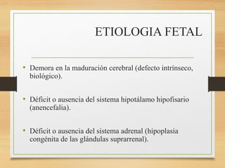 ETIOLOGIA FETAL
• Demora en la maduración cerebral (defecto intrínseco,
biológico).
• Déficit o ausencia del sistema hipotálamo hipofisario
(anencefalia).
• Déficit o ausencia del sistema adrenal (hipoplasia
congénita de las glándulas suprarrenal).
 