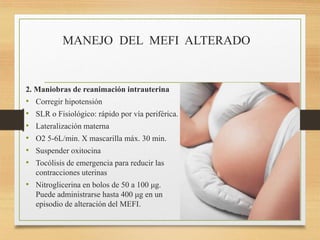 MANEJO DEL MEFI ALTERADO
2. Maniobras de reanimación intrauterina
• Corregir hipotensión
• SLR o Fisiológico: rápido por vía periférica.
• Lateralización materna
• O2 5-6L/min. X mascarilla máx. 30 min.
• Suspender oxitocina
• Tocólisis de emergencia para reducir las
contracciones uterinas
• Nitroglicerina en bolos de 50 a 100 μg.
Puede administrarse hasta 400 μg en un
episodio de alteración del MEFI.
 