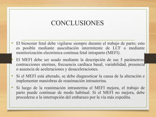 CONCLUSIONES
• El bienestar fetal debe vigilarse siempre durante el trabajo de parto; esto
es posible mediante auscultación intermitente de LCF o mediante
monitorización electrónica continua fetal intraparto (MEFI).
• El MEFI debe ser usado mediante la descripción de sus 5 parámetros:
contracciones uterinas, frecuencia cardíaca basal, variabilidad, presencia
o ausencia de aceleraciones y desaceleraciones.
• Si el MEFI está alterado, se debe diagnosticar la causa de la alteración e
implementar maniobras de reanimación intrauterina.
• Si luego de la reanimación intrauterina el MEFI mejora, el trabajo de
parto puede continuar de modo habitual. Si el MEFI no mejora, debe
procederse a la interrupción del embarazo por la vía más expedita.
 