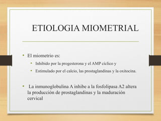 ETIOLOGIA MIOMETRIAL
• El miometrio es:
• Inhibido por la progesterona y el AMP cíclico y
• Estimulado por el calcio, las prostaglandinas y la oxitocina.
• La inmunoglobulina A inhibe a la fosfolipasa A2 altera
la producción de prostaglandinas y la maduración
cervical
 