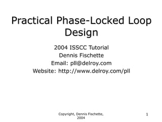 Copyright, Dennis Fischette,
2004
1
Practical Phase-Locked Loop
Design
2004 ISSCC Tutorial
Dennis Fischette
Email: pll@delroy.com
Website: http://www.delroy.com/pll
 