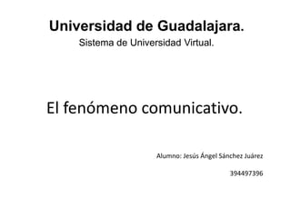 Universidad de Guadalajara.
    Sistema de Universidad Virtual.




El fenómeno comunicativo.

                     Alumno: Jesús Ángel Sánchez Juárez

                                            394497396
 