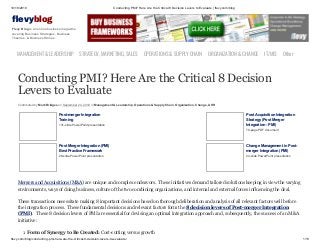 10/18/2019 Conducting PMI? Here Are the Critical 8 Decision Levers to Evaluate | flevy.com/blog
flevy.com/blog/conducting-pmi-here-are-the-critical-8-decision-levers-to-evaluate/ 1/13
evyblog
Flevy Blog is an online business magazine
covering Business Strategies, Business
Theories, & Business Stories.
MANAGEMENT &LEADERSHIP STRATEGY,MARKETING,SALES OPERATIONS&SUPPLYCHAIN ORGANIZATION&CHANGE IT/MIS Other
Conducting PMI? Here Are the Critical 8 Decision
Levers to Evaluate
Contributed by Mark Bridges on September 24, 2019 in Management & Leadership, Operations & Supply Chain, Organization, Change, & HR
Post-merger Integration
Training
131-slide PowerPoint presentation
Post Acquisition Integration
Strategy (Post Merger
Integration - PMI)
79-page PDF document
Post Merger Integration (PMI)
Best Practice Framework
28-slide PowerPoint presentation
Change Management in Post-
merger Integration (PMI)
24-slide PowerPoint presentation
Mergers and Acquisitions (M&A) are unique and complex endeavors. These initiatives demand tailored solutions keeping in view the varying
environments, ways of doing business, culture of the two combining organizations, and internal and external forces influencing the deal.
These transactions necessitate making 8 important decisions based on thorough deliberation and analysis of all relevant factors well before
the integration process. These fundamental decisions and relevant factors form the 8 decision levers of Post-merger Integration
(PMI). These 8 decision levers of PMI are essential for devising an optimal integration approach and, subsequently, the success of an M&A
initiative:
1. Form of Synergy to Be Created: Cost-cutting versus growth
 