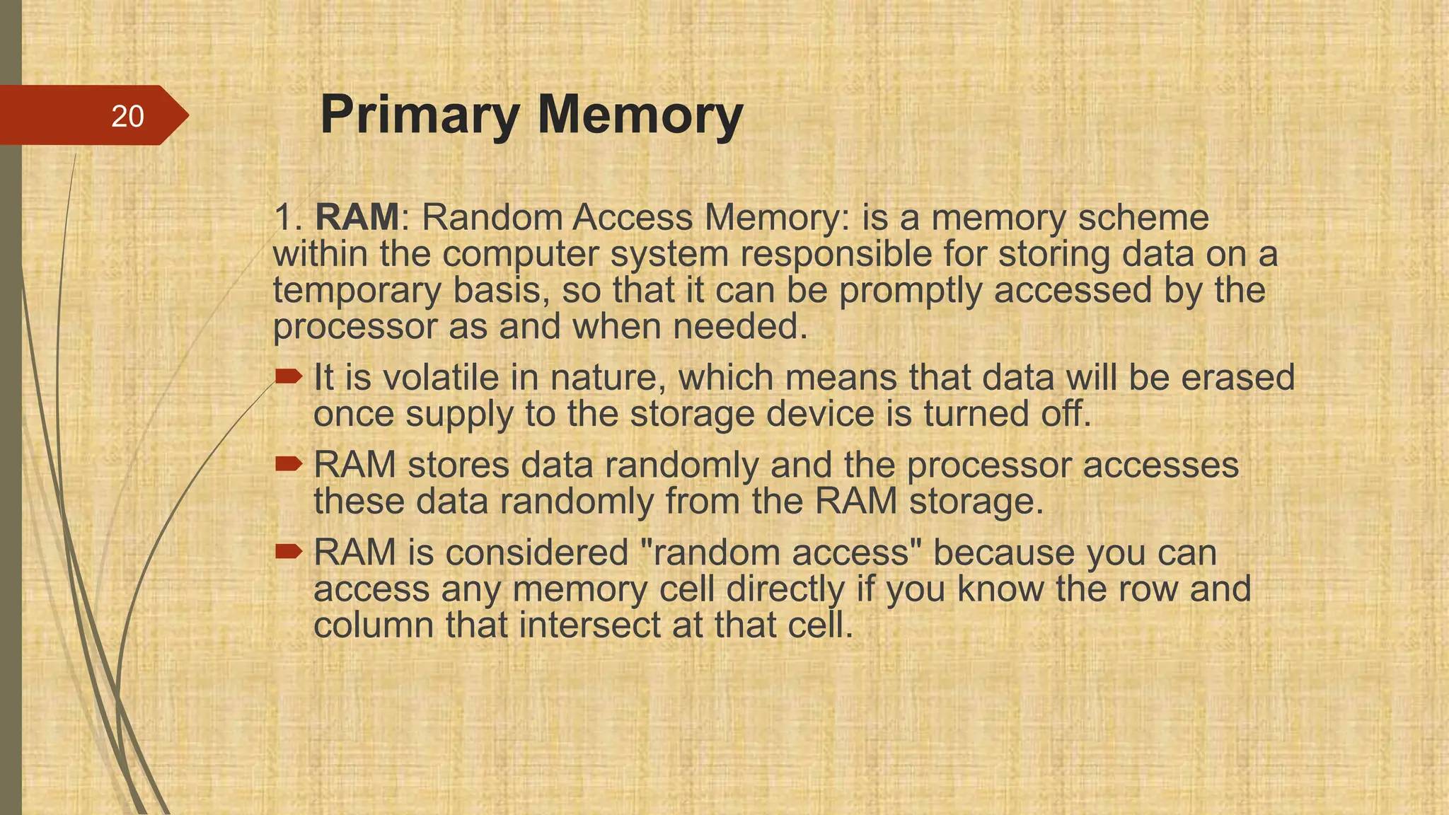 Primary Memory
1. RAM: Random Access Memory: is a memory scheme
within the computer system responsible for storing data on a
temporary basis, so that it can be promptly accessed by the
processor as and when needed.
 It is volatile in nature, which means that data will be erased
once supply to the storage device is turned off.
 RAM stores data randomly and the processor accesses
these data randomly from the RAM storage.
 RAM is considered "random access" because you can
access any memory cell directly if you know the row and
column that intersect at that cell.
20
 
