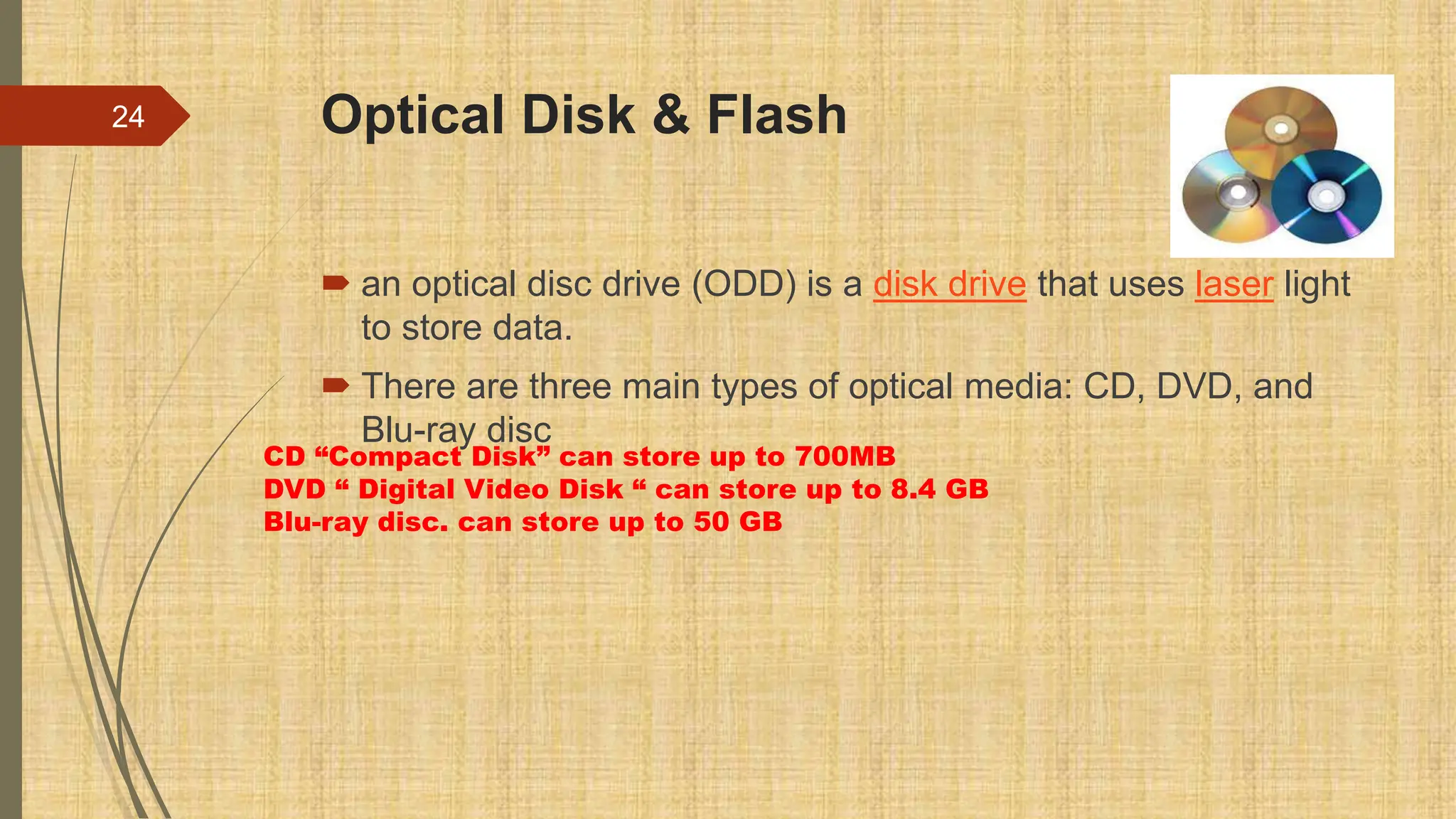 Optical Disk & Flash
 an optical disc drive (ODD) is a disk drive that uses laser light
to store data.
 There are three main types of optical media: CD, DVD, and
Blu-ray disc
24
CD “Compact Disk” can store up to 700MB
DVD “ Digital Video Disk “ can store up to 8.4 GB
Blu-ray disc. can store up to 50 GB
 