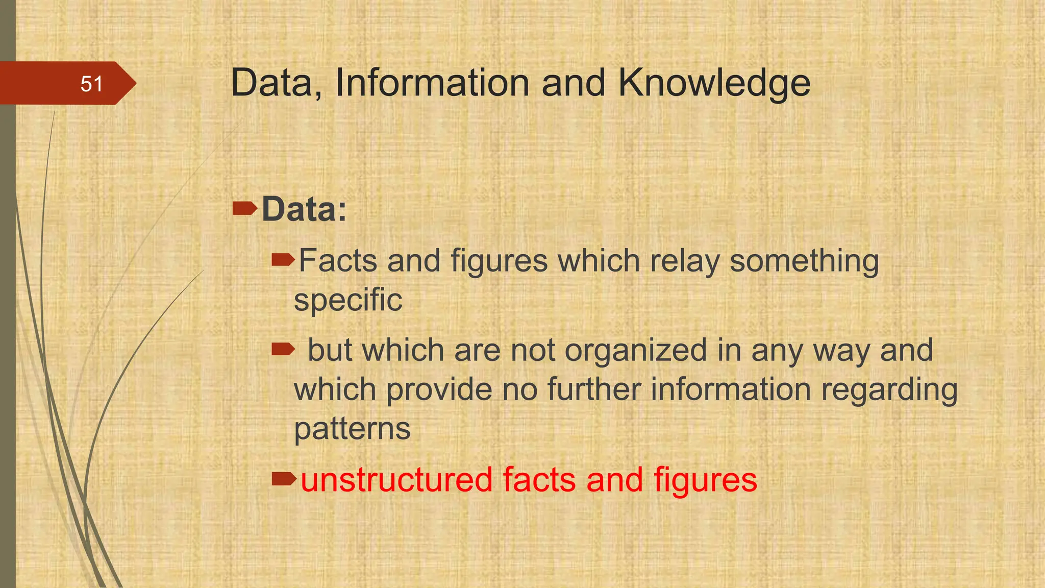 Data, Information and Knowledge
Data:
Facts and figures which relay something
specific
 but which are not organized in any way and
which provide no further information regarding
patterns
unstructured facts and figures
51
 