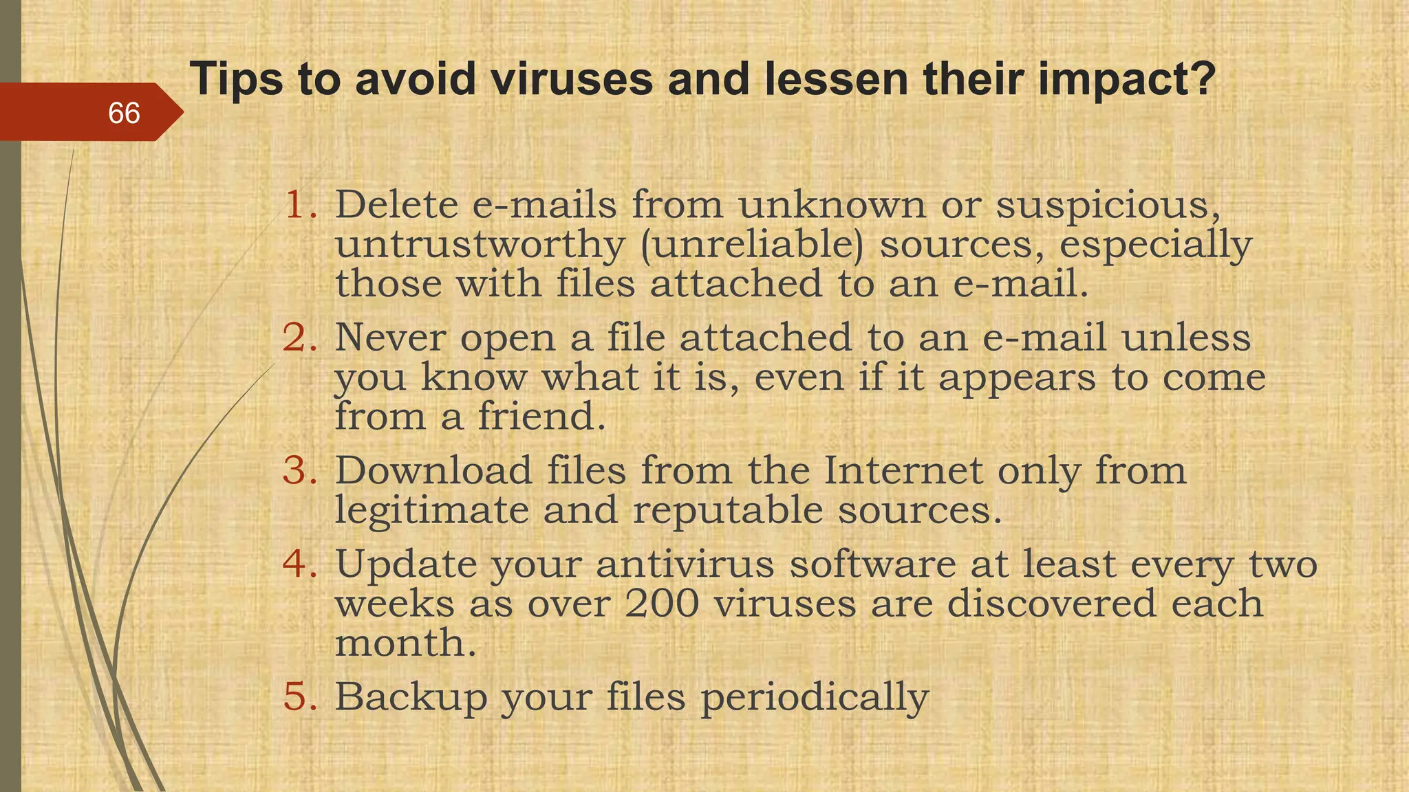 Tips to avoid viruses and lessen their impact?
1. Delete e-mails from unknown or suspicious,
untrustworthy (unreliable) sources, especially
those with files attached to an e-mail.
2. Never open a file attached to an e-mail unless
you know what it is, even if it appears to come
from a friend.
3. Download files from the Internet only from
legitimate and reputable sources.
4. Update your antivirus software at least every two
weeks as over 200 viruses are discovered each
month.
5. Backup your files periodically
66
 