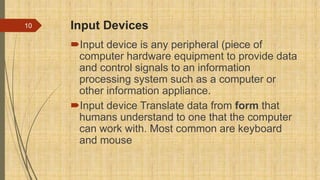 Input Devices
Input device is any peripheral (piece of
computer hardware equipment to provide data
and control signals to an information
processing system such as a computer or
other information appliance.
Input device Translate data from form that
humans understand to one that the computer
can work with. Most common are keyboard
and mouse
10
 