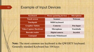 Example of Input Devices
Keyboard Mouse (pointing device) Microphone
Touch screen Scanner Webcam
Touchpads MIDI keyboard
Graphics Tablets Cameras Pen Input
Video Capture Hardware Microphone Trackballs
Barcode reader Digital camera Joystick
Gamepad Electronic Whiteboard
13
Note: The most common use keyboard is the QWERTY keyboard.
Generally standard Keyboard has 104 keys
 