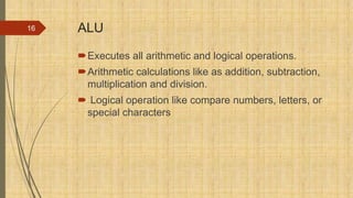 ALU
Executes all arithmetic and logical operations.
Arithmetic calculations like as addition, subtraction,
multiplication and division.
 Logical operation like compare numbers, letters, or
special characters
16
 