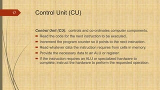 Control Unit (CU)
Control Unit (CU): controls and co-ordinates computer components.
 Read the code for the next instruction to be executed.
 Increment the program counter so it points to the next instruction.
 Read whatever data the instruction requires from cells in memory.
 Provide the necessary data to an ALU or register.
 If the instruction requires an ALU or specialized hardware to
complete, instruct the hardware to perform the requested operation.
17
 