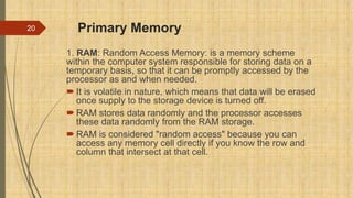 Primary Memory
1. RAM: Random Access Memory: is a memory scheme
within the computer system responsible for storing data on a
temporary basis, so that it can be promptly accessed by the
processor as and when needed.
 It is volatile in nature, which means that data will be erased
once supply to the storage device is turned off.
 RAM stores data randomly and the processor accesses
these data randomly from the RAM storage.
 RAM is considered "random access" because you can
access any memory cell directly if you know the row and
column that intersect at that cell.
20
 