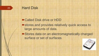 Hard Disk
Called Disk drive or HDD
stores and provides relatively quick access to
large amounts of data.
Stores data on an electromagnetically charged
surface or set of surfaces.
23
 