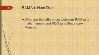 RAM V.s Hard Disk
What are the differences between RAM as a
main memory and HDD as a Secondary
Memory.
26
 