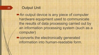 Output Unit
An output device is any piece of computer
hardware equipment used to communicate
the results of data processing carried out by
an information processing system (such as a
computer)
converts the electronically generated
information into human-readable form.
28
 
